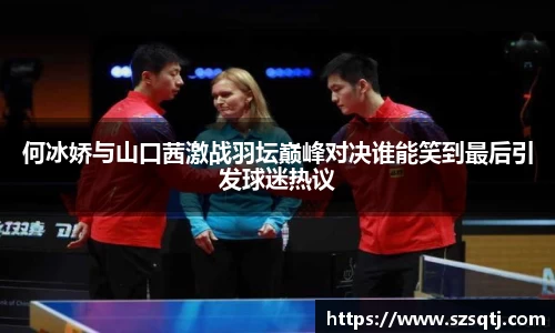 何冰娇与山口茜激战羽坛巅峰对决谁能笑到最后引发球迷热议