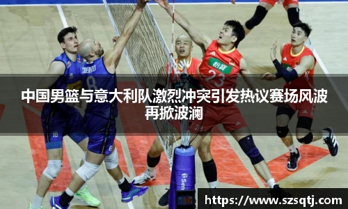 中国男篮与意大利队激烈冲突引发热议赛场风波再掀波澜