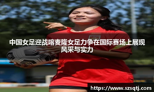 中国女足迎战喀麦隆女足力争在国际赛场上展现风采与实力